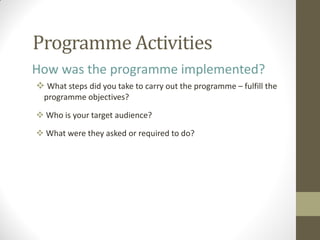 Programme Activities
How was the programme implemented?
 What steps did you take to carry out the programme – fulfill the
programme objectives?
 Who is your target audience?
 What were they asked or required to do?
 