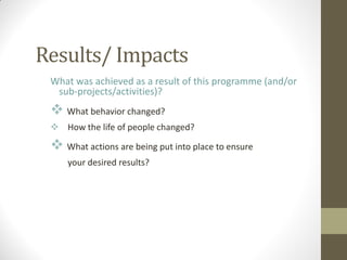 Results/ Impacts
What was achieved as a result of this programme (and/or
sub-projects/activities)?
 What behavior changed?
 How the life of people changed?
 What actions are being put into place to ensure
your desired results?
 