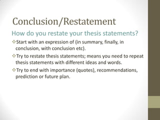 Conclusion/Restatement
How do you restate your thesis statements?
Start with an expression of (in summary, finally, in
conclusion, with conclusion etc).
Try to restate thesis statements; means you need to repeat
thesis statements with different ideas and words.
Try to end with importance (quotes), recommendations,
prediction or future plan.
 