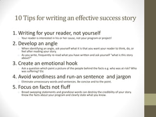 10 Tips for writing an effectivesuccessstory
1. Writing for your reader, not yourself
o Your reader is interested in his or her cause, not your program or project!
2. Develop an angle
o When identifying an angle, ask yourself what it is that you want your reader to think, do, or
feel after reading your story.
o As you write, frequently re-read what you have written and ask yourself “what is this story
about?”
3. Create an emotional hook
o Ask a question which paint a picture of the people behind the facts e.g. who was at risk? Who
was suffering? Etc
4. Avoid wordiness and run-an sentence and jargon
o Eliminate unnecessary words and sentences. Be concise and to the point.
5. Focus on facts not fluff
o Broad sweeping statements and grandiose words can destroy the credibility of your story.
Know the facts about your program and clearly state what you know.
 