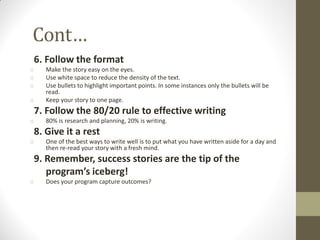 Cont…
6. Follow the format
o Make the story easy on the eyes.
o Use white space to reduce the density of the text.
o Use bullets to highlight important points. In some instances only the bullets will be
read.
o Keep your story to one page.
7. Follow the 80/20 rule to effective writing
o 80% is research and planning, 20% is writing.
8. Give it a rest
o One of the best ways to write well is to put what you have written aside for a day and
then re-read your story with a fresh mind.
9. Remember, success stories are the tip of the
program’s iceberg!
o Does your program capture outcomes?
 