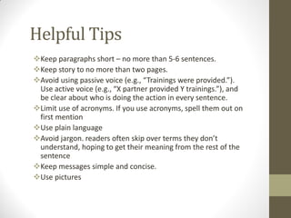 Helpful Tips
Keep paragraphs short – no more than 5-6 sentences.
Keep story to no more than two pages.
Avoid using passive voice (e.g., “Trainings were provided.”).
Use active voice (e.g., “X partner provided Y trainings.”), and
be clear about who is doing the action in every sentence.
Limit use of acronyms. If you use acronyms, spell them out on
first mention
Use plain language
Avoid jargon. readers often skip over terms they don’t
understand, hoping to get their meaning from the rest of the
sentence
Keep messages simple and concise.
Use pictures
 