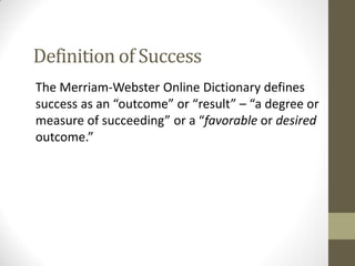 Definition of Success
The Merriam-Webster Online Dictionary defines
success as an “outcome” or “result” – “a degree or
measure of succeeding” or a “favorable or desired
outcome.”
 
