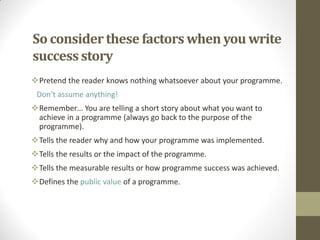 So considerthese factors when you write
success story
Pretend the reader knows nothing whatsoever about your programme.
Don’t assume anything!
Remember… You are telling a short story about what you want to
achieve in a programme (always go back to the purpose of the
programme).
Tells the reader why and how your programme was implemented.
Tells the results or the impact of the programme.
Tells the measurable results or how programme success was achieved.
Defines the public value of a programme.
 