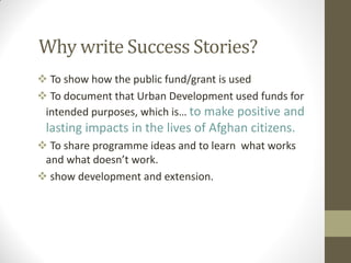 Why write Success Stories?
 To show how the public fund/grant is used
 To document that Urban Development used funds for
intended purposes, which is… to make positive and
lasting impacts in the lives of Afghan citizens.
 To share programme ideas and to learn what works
and what doesn’t work.
 show development and extension.
 
