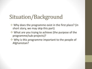 Situation/Background
 Why does the programme exist in the first place? (in
short story, we may skip this part)
 What are you trying to achieve (the purpose of the
programme/sub-projects)?
 Why is this programme important to the people of
Afghanistan?
 