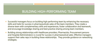 BUILDING HIGH-PERFORMING TEAM
 Successful managers focus on building high performing team by enhancing the necessary
skills and traits for success in pharmaceuticals sales of the team members. They create a
diverse team with complementary skills and experiences, foster collaboration and teamwork,
and encourage knowledge-sharing and best practice sharing among team members.
 Building strong relationships with Healthcare providers, Pharmacists, Procurement persons
and Hospital Administrators is crucial for success in pharmaceutical sales. Effective managers
support their sales reps in building these relationships. They provide guidance on networking
strategies.
 