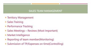 SALES TEAM MANAGEMENT
 Territory Management
 Sales Training
 Performance Tracking
 Sales Meetings – Reviews (Most Important)
 Market Intelligence
 Reporting of team member(Monitoring)
 Submission of TP/Expenses on time(Controlling)
 