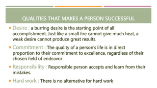 QUALITIES THAT MAKES A PERSON SUCCESSFUL
 Desire : a burring desire is the starting point of all
accomplishment. Just like a small fire cannot give much heat, a
weak desire cannot produce great results.
 Commitment : The quality of a person’s life is in direct
proportion to their commitment to excellence, regardless of their
chosen field of endeavor
 Responsibility : Responsible person accepts and learn from their
mistakes.
 Hard work : There is no alternative for hard work
 