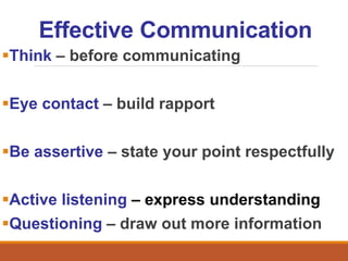 Effective Communication
Think – before communicating
Eye contact – build rapport
Be assertive – state your point respectfully
Active listening – express understanding
Questioning – draw out more information
 