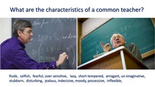 What are the characteristics of a common teacher?
Rude, selfish, fearful, over sensitive, lazy, short tempered, arrogant, un imaginative,
stubborn, disturbing, jealous, indecisive, moody, possessive, inflexible,