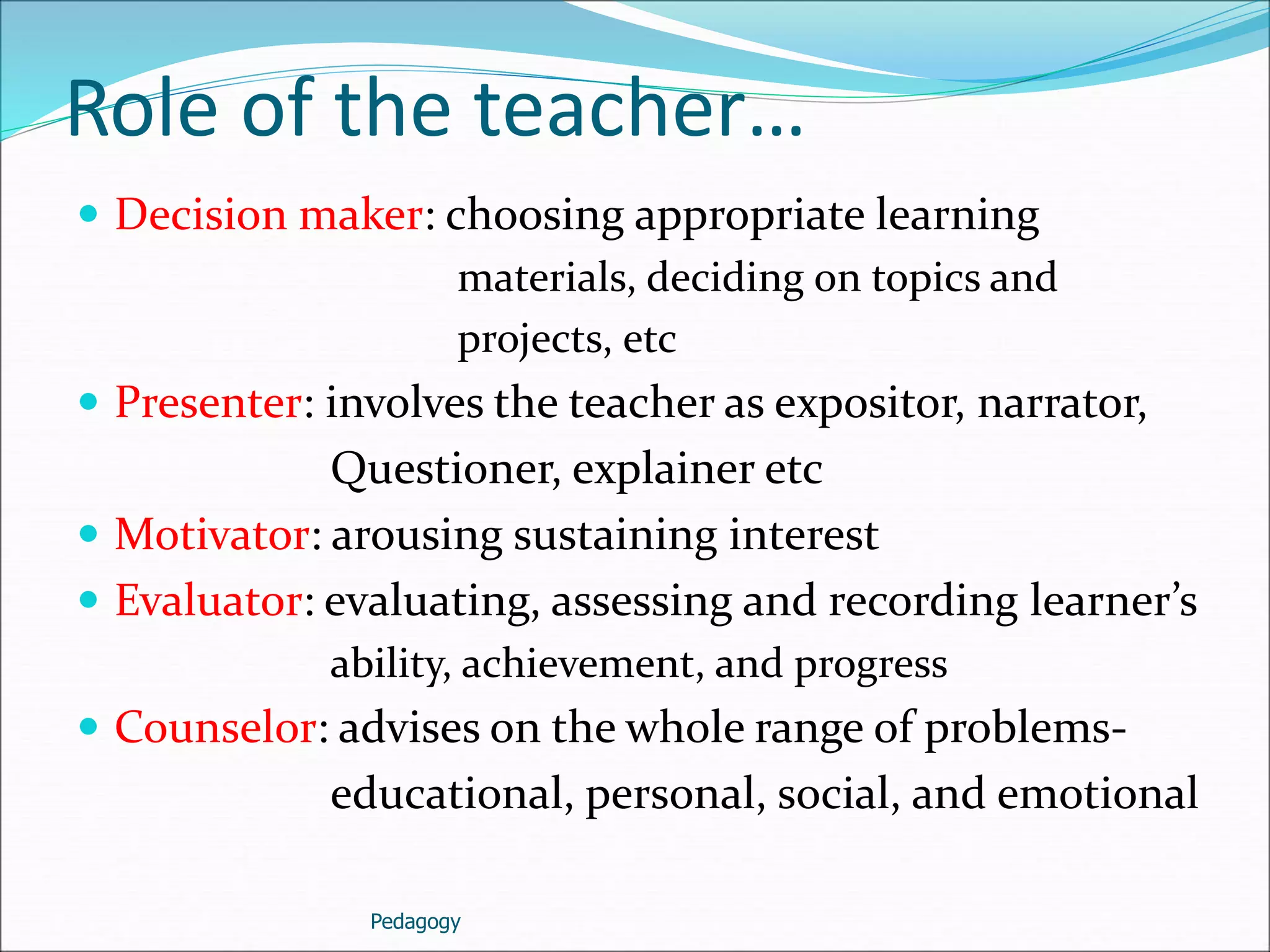 Role of the teacher…
 Decision maker: choosing appropriate learning
materials, deciding on topics and
projects, etc
 Presenter: involves the teacher as expositor, narrator,
Questioner, explainer etc
 Motivator: arousing sustaining interest
 Evaluator: evaluating, assessing and recording learner’s
ability, achievement, and progress
 Counselor: advises on the whole range of problems-
educational, personal, social, and emotional
Pedagogy
 