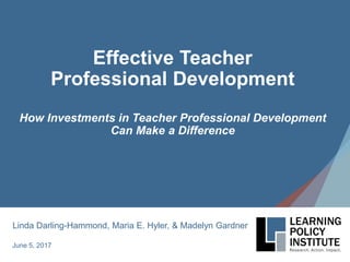Effective Teacher
Professional Development
How Investments in Teacher Professional Development
Can Make a Difference
June 5, 2017
Linda Darling-Hammond, Maria E. Hyler, & Madelyn Gardner
 