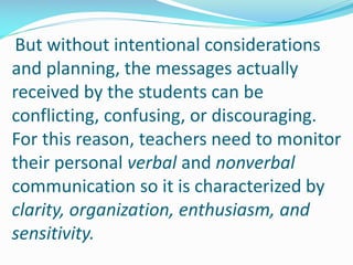But without intentional considerations
and planning, the messages actually
received by the students can be
conflicting, confusing, or discouraging.
For this reason, teachers need to monitor
their personal verbal and nonverbal
communication so it is characterized by
clarity, organization, enthusiasm, and
sensitivity.
 