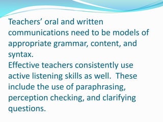 Teachers’ oral and written
communications need to be models of
appropriate grammar, content, and
syntax.
Effective teachers consistently use
active listening skills as well. These
include the use of paraphrasing,
perception checking, and clarifying
questions.
 