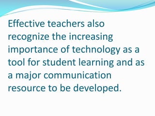 Effective teachers also
recognize the increasing
importance of technology as a
tool for student learning and as
a major communication
resource to be developed.
 