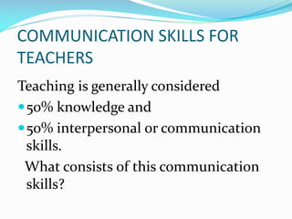 COMMUNICATION SKILLS FOR
TEACHERS
Teaching is generally considered
50% knowledge and
50% interpersonal or communication
skills.
What consists of this communication
skills?
 