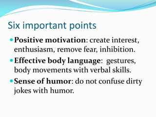 Six important points
Positive motivation: create interest,
enthusiasm, remove fear, inhibition.
Effective body language: gestures,
body movements with verbal skills.
Sense of humor: do not confuse dirty
jokes with humor.
 