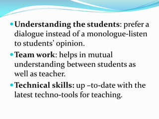 Understanding the students: prefer a
dialogue instead of a monologue-listen
to students’ opinion.
Team work: helps in mutual
understanding between students as
well as teacher.
Technical skills: up –to-date with the
latest techno-tools for teaching.
 