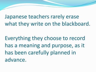 Japanese teachers rarely erase
what they write on the blackboard.
Everything they choose to record
has a meaning and purpose, as it
has been carefully planned in
advance.
 