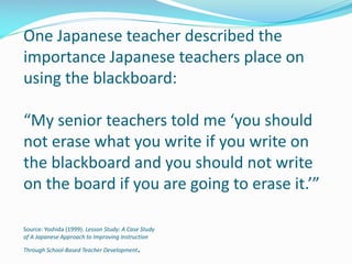 One Japanese teacher described the
importance Japanese teachers place on
using the blackboard:
“My senior teachers told me ‘you should
not erase what you write if you write on
the blackboard and you should not write
on the board if you are going to erase it.’”
Source: Yoshida (1999). Lesson Study: A Case Study
of A Japanese Approach to Improving Instruction
Through School-Based Teacher Development.
 