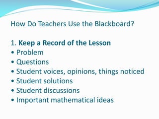 How Do Teachers Use the Blackboard?
1. Keep a Record of the Lesson
• Problem
• Questions
• Student voices, opinions, things noticed
• Student solutions
• Student discussions
• Important mathematical ideas
 