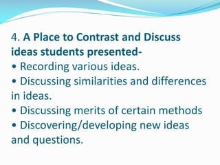 4. A Place to Contrast and Discuss
ideas students presented-
• Recording various ideas.
• Discussing similarities and differences
in ideas.
• Discussing merits of certain methods
• Discovering/developing new ideas
and questions.
 