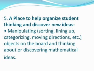 5. A Place to help organize student
thinking and discover new ideas-
• Manipulating (sorting, lining up,
categorizing, moving directions, etc.)
objects on the board and thinking
about or discovering mathematical
ideas.
 