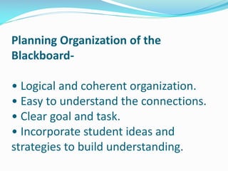 Planning Organization of the
Blackboard-
• Logical and coherent organization.
• Easy to understand the connections.
• Clear goal and task.
• Incorporate student ideas and
strategies to build understanding.
 
