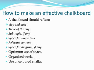 How to make an effective chalkboard
 A chalkboard should reflect:
 day and date
 Topic of the day
 Sub-topic, if any
 Space for home task
 Relevant content
 Space for diagram, if any.
• Optimum use of space.
• Organised work.
• Use of coloured chalks.
 
