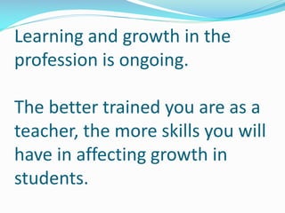 Learning and growth in the
profession is ongoing.
The better trained you are as a
teacher, the more skills you will
have in affecting growth in
students.
 