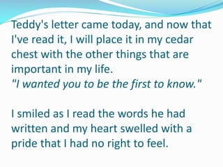 Teddy's letter came today, and now that
I've read it, I will place it in my cedar
chest with the other things that are
important in my life.
"I wanted you to be the first to know."
I smiled as I read the words he had
written and my heart swelled with a
pride that I had no right to feel.
 
