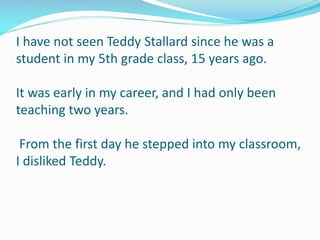 I have not seen Teddy Stallard since he was a
student in my 5th grade class, 15 years ago.
It was early in my career, and I had only been
teaching two years.
From the first day he stepped into my classroom,
I disliked Teddy.
 