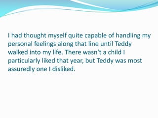I had thought myself quite capable of handling my
personal feelings along that line until Teddy
walked into my life. There wasn't a child I
particularly liked that year, but Teddy was most
assuredly one I disliked.
 