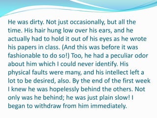 He was dirty. Not just occasionally, but all the
time. His hair hung low over his ears, and he
actually had to hold it out of his eyes as he wrote
his papers in class. (And this was before it was
fashionable to do so!) Too, he had a peculiar odor
about him which I could never identify. His
physical faults were many, and his intellect left a
lot to be desired, also. By the end of the first week
I knew he was hopelessly behind the others. Not
only was he behind; he was just plain slow! I
began to withdraw from him immediately.
 