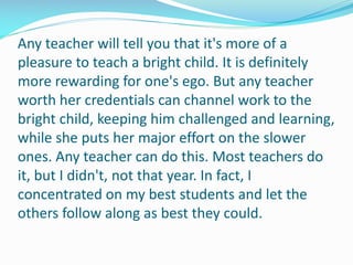 Any teacher will tell you that it's more of a
pleasure to teach a bright child. It is definitely
more rewarding for one's ego. But any teacher
worth her credentials can channel work to the
bright child, keeping him challenged and learning,
while she puts her major effort on the slower
ones. Any teacher can do this. Most teachers do
it, but I didn't, not that year. In fact, I
concentrated on my best students and let the
others follow along as best they could.
 