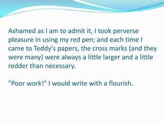 Ashamed as I am to admit it, I took perverse
pleasure in using my red pen; and each time I
came to Teddy's papers, the cross marks (and they
were many) were always a little larger and a little
redder than necessary.
"Poor work!" I would write with a flourish.
 