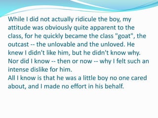While I did not actually ridicule the boy, my
attitude was obviously quite apparent to the
class, for he quickly became the class "goat", the
outcast -- the unlovable and the unloved. He
knew I didn't like him, but he didn't know why.
Nor did I know -- then or now -- why I felt such an
intense dislike for him.
All I know is that he was a little boy no one cared
about, and I made no effort in his behalf.
 