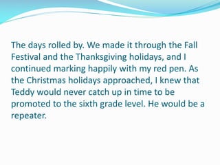 The days rolled by. We made it through the Fall
Festival and the Thanksgiving holidays, and I
continued marking happily with my red pen. As
the Christmas holidays approached, I knew that
Teddy would never catch up in time to be
promoted to the sixth grade level. He would be a
repeater.
 