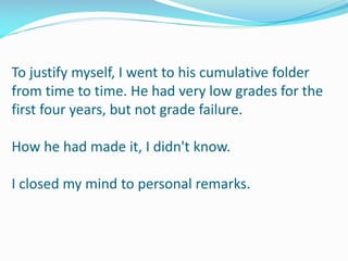 To justify myself, I went to his cumulative folder
from time to time. He had very low grades for the
first four years, but not grade failure.
How he had made it, I didn't know.
I closed my mind to personal remarks.
 