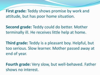 First grade: Teddy shows promise by work and
attitude, but has poor home situation.
Second grade: Teddy could do better. Mother
terminally ill. He receives little help at home.
Third grade: Teddy is a pleasant boy. Helpful, but
too serious. Slow learner. Mother passed away at
end of year.
Fourth grade: Very slow, but well-behaved. Father
shows no interest.
 