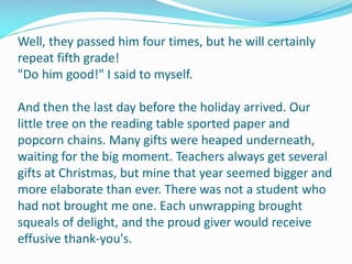 Well, they passed him four times, but he will certainly
repeat fifth grade!
"Do him good!" I said to myself.
And then the last day before the holiday arrived. Our
little tree on the reading table sported paper and
popcorn chains. Many gifts were heaped underneath,
waiting for the big moment. Teachers always get several
gifts at Christmas, but mine that year seemed bigger and
more elaborate than ever. There was not a student who
had not brought me one. Each unwrapping brought
squeals of delight, and the proud giver would receive
effusive thank-you's.
 