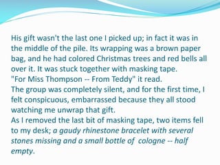 His gift wasn't the last one I picked up; in fact it was in
the middle of the pile. Its wrapping was a brown paper
bag, and he had colored Christmas trees and red bells all
over it. It was stuck together with masking tape.
"For Miss Thompson -- From Teddy" it read.
The group was completely silent, and for the first time, I
felt conspicuous, embarrassed because they all stood
watching me unwrap that gift.
As I removed the last bit of masking tape, two items fell
to my desk; a gaudy rhinestone bracelet with several
stones missing and a small bottle of cologne -- half
empty.
 