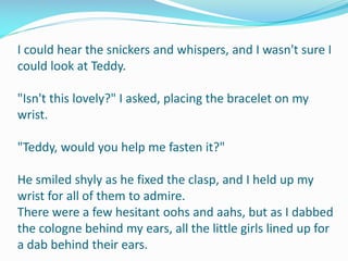I could hear the snickers and whispers, and I wasn't sure I
could look at Teddy.
"Isn't this lovely?" I asked, placing the bracelet on my
wrist.
"Teddy, would you help me fasten it?"
He smiled shyly as he fixed the clasp, and I held up my
wrist for all of them to admire.
There were a few hesitant oohs and aahs, but as I dabbed
the cologne behind my ears, all the little girls lined up for
a dab behind their ears.
 