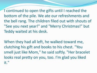 I continued to open the gifts until I reached the
bottom of the pile. We ate our refreshments and
the bell rang. The children filed out with shouts of
"See you next year!" and "Merry Christmas!" but
Teddy waited at his desk.
When they had all left, he walked toward me,
clutching his gift and books to his chest. "You
smell just like Mom," he said softly. "Her bracelet
looks real pretty on you, too. I'm glad you liked
it."
 