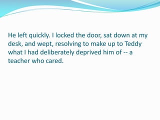 He left quickly. I locked the door, sat down at my
desk, and wept, resolving to make up to Teddy
what I had deliberately deprived him of -- a
teacher who cared.
 