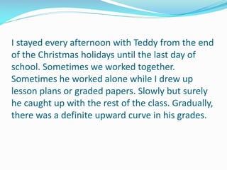I stayed every afternoon with Teddy from the end
of the Christmas holidays until the last day of
school. Sometimes we worked together.
Sometimes he worked alone while I drew up
lesson plans or graded papers. Slowly but surely
he caught up with the rest of the class. Gradually,
there was a definite upward curve in his grades.
 
