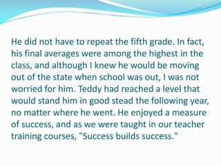 He did not have to repeat the fifth grade. In fact,
his final averages were among the highest in the
class, and although I knew he would be moving
out of the state when school was out, I was not
worried for him. Teddy had reached a level that
would stand him in good stead the following year,
no matter where he went. He enjoyed a measure
of success, and as we were taught in our teacher
training courses, "Success builds success."
 