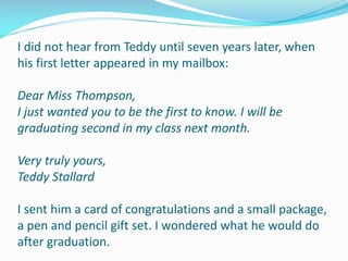I did not hear from Teddy until seven years later, when
his first letter appeared in my mailbox:
Dear Miss Thompson,
I just wanted you to be the first to know. I will be
graduating second in my class next month.
Very truly yours,
Teddy Stallard
I sent him a card of congratulations and a small package,
a pen and pencil gift set. I wondered what he would do
after graduation.
 