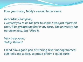Four years later, Teddy's second letter came:
Dear Miss Thompson,
I wanted you to be the first to know. I was just informed
that I'll be graduating first in my class. The university has
not been easy, but I liked it.
Very truly yours,
Teddy Stallard
I send him a good pair of sterling silver monogrammed
cuff links and a card, so proud of him I could burst!
 